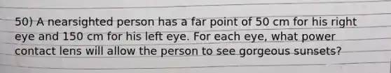 50) A nearsighted person has a far point of 50 cm for his right eye and 150 cm for his left eye. For each eye, what power contact lens will allow the person to see gorgeous sunsets?