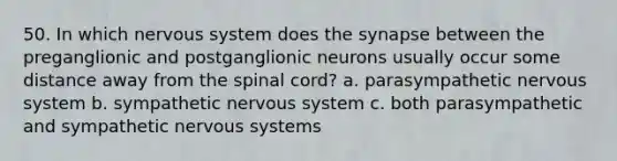 50. In which nervous system does the synapse between the preganglionic and postganglionic neurons usually occur some distance away from the spinal cord? a. parasympathetic nervous system b. sympathetic nervous system c. both parasympathetic and sympathetic nervous systems