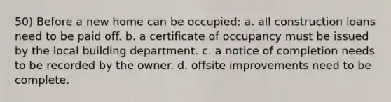 50) Before a new home can be occupied: a. all construction loans need to be paid off. b. a certificate of occupancy must be issued by the local building department. c. a notice of completion needs to be recorded by the owner. d. offsite improvements need to be complete.