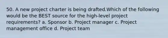 50. A new project charter is being drafted.Which of the following would be the BEST source for the high-level project requirements? a. Sponsor b. Project manager c. Project management office d. Project team