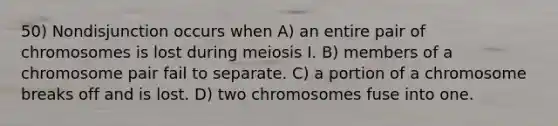 50) Nondisjunction occurs when A) an entire pair of chromosomes is lost during meiosis I. B) members of a chromosome pair fail to separate. C) a portion of a chromosome breaks off and is lost. D) two chromosomes fuse into one.