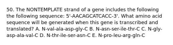 50. The NONTEMPLATE strand of a gene includes the following the following sequence: 5'-AACAGCATCACC-3'. What amino acid sequence will be generated when this gene is transcribed and translated? A. N-val-ala-asp-gly-C B. N-asn-ser-ile-thr-C C. N-gly-asp-ala-val-C D. N-thr-ile-ser-asn-C E. N-pro-leu-arg-gln-C