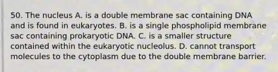 50. The nucleus A. is a double membrane sac containing DNA and is found in eukaryotes. B. is a single phospholipid membrane sac containing prokaryotic DNA. C. is a smaller structure contained within the eukaryotic nucleolus. D. cannot transport molecules to the cytoplasm due to the double membrane barrier.