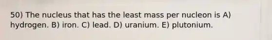 50) The nucleus that has the least mass per nucleon is A) hydrogen. B) iron. C) lead. D) uranium. E) plutonium.