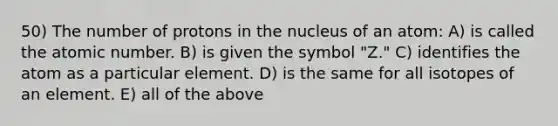 50) The number of protons in the nucleus of an atom: A) is called the atomic number. B) is given the symbol "Z." C) identifies the atom as a particular element. D) is the same for all isotopes of an element. E) all of the above