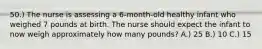 50.) The nurse is assessing a 6-month-old healthy infant who weighed 7 pounds at birth. The nurse should expect the infant to now weigh approximately how many pounds? A.) 25 B.) 10 C.) 15