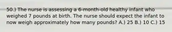 50.) The nurse is assessing a 6-month-old healthy infant who weighed 7 pounds at birth. The nurse should expect the infant to now weigh approximately how many pounds? A.) 25 B.) 10 C.) 15