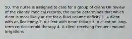 50. The nurse is assigned to care for a group of cliens On review of the clients' medical records, the nurse determines that which dient is most likely at rist for a fluid volume deficit? 1. A dient with an ileostomy 2. A client with heart failure 3. A client on long-term corticosteroid therapy 4. A client receiving frequent wound irrigations