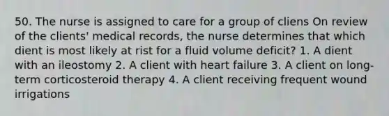 50. The nurse is assigned to care for a group of cliens On review of the clients' medical records, the nurse determines that which dient is most likely at rist for a fluid volume deficit? 1. A dient with an ileostomy 2. A client with heart failure 3. A client on long-term corticosteroid therapy 4. A client receiving frequent wound irrigations