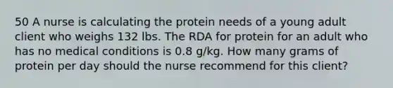 50 A nurse is calculating the protein needs of a young adult client who weighs 132 lbs. The RDA for protein for an adult who has no medical conditions is 0.8 g/kg. How many grams of protein per day should the nurse recommend for this client?