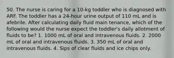 50. The nurse is caring for a 10-kg toddler who is diagnosed with ARF. The toddler has a 24-hour urine output of 110 mL and is afebrile. After calculating daily fluid main tenance, which of the following would the nurse expect the toddler's daily allotment of fluids to be? 1. 1000 mL of oral and intravenous fluids. 2. 2000 mL of oral and intravenous fluids. 3. 350 mL of oral and intravenous fluids. 4. Sips of clear fluids and ice chips only.