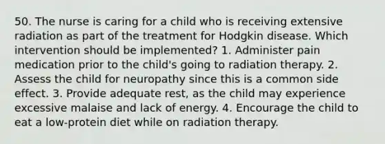 50. The nurse is caring for a child who is receiving extensive radiation as part of the treatment for Hodgkin disease. Which intervention should be implemented? 1. Administer pain medication prior to the child's going to radiation therapy. 2. Assess the child for neuropathy since this is a common side effect. 3. Provide adequate rest, as the child may experience excessive malaise and lack of energy. 4. Encourage the child to eat a low-protein diet while on radiation therapy.