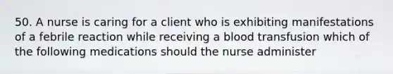 50. A nurse is caring for a client who is exhibiting manifestations of a febrile reaction while receiving a blood transfusion which of the following medications should the nurse administer