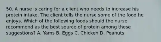 50. A nurse is caring for a client who needs to increase his protein intake. The client tells the nurse some of the food he enjoys. Which of the following foods should the nurse recommend as the best source of protein among these suggestions? A. Yams B. Eggs C. Chicken D. Peanuts