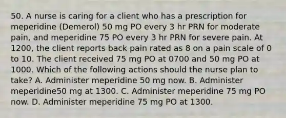 50. A nurse is caring for a client who has a prescription for meperidine (Demerol) 50 mg PO every 3 hr PRN for moderate pain, and meperidine 75 PO every 3 hr PRN for severe pain. At 1200, the client reports back pain rated as 8 on a pain scale of 0 to 10. The client received 75 mg PO at 0700 and 50 mg PO at 1000. Which of the following actions should the nurse plan to take? A. Administer meperidine 50 mg now. B. Administer meperidine50 mg at 1300. C. Administer meperidine 75 mg PO now. D. Administer meperidine 75 mg PO at 1300.