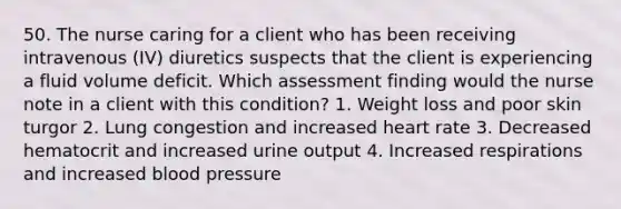 50. The nurse caring for a client who has been receiving intravenous (IV) diuretics suspects that the client is experiencing a fluid volume deficit. Which assessment finding would the nurse note in a client with this condition? 1. Weight loss and poor skin turgor 2. Lung congestion and increased heart rate 3. Decreased hematocrit and increased urine output 4. Increased respirations and increased blood pressure