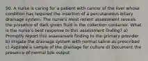 50. A nurse is caring for a patient with cancer of the liver whose condition has required the insertion of a percutaneous biliary drainage system. The nurse's most recent assessment reveals the presence of dark green fluid in the collection container. What is the nurse's best response to this assessment finding? a) Promptly report this assessment finding to the primary provider b) Irrigate the drainage system with normal saline as prescribed c) Aspirate a sample of the drainage for culture d) Document the presence of normal bile output