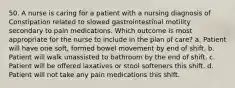 50. A nurse is caring for a patient with a nursing diagnosis of Constipation related to slowed gastrointestinal motility secondary to pain medications. Which outcome is most appropriate for the nurse to include in the plan of care? a. Patient will have one soft, formed bowel movement by end of shift. b. Patient will walk unassisted to bathroom by the end of shift. c. Patient will be offered laxatives or stool softeners this shift. d. Patient will not take any pain medications this shift.