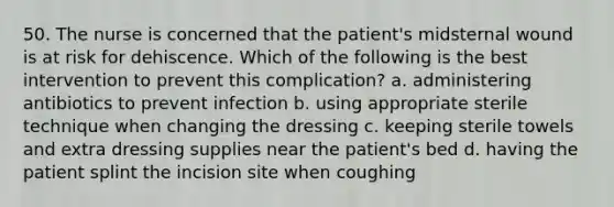 50. The nurse is concerned that the patient's midsternal wound is at risk for dehiscence. Which of the following is the best intervention to prevent this complication? a. administering antibiotics to prevent infection b. using appropriate sterile technique when changing the dressing c. keeping sterile towels and extra dressing supplies near the patient's bed d. having the patient splint the incision site when coughing