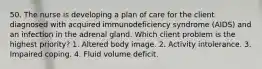 50. The nurse is developing a plan of care for the client diagnosed with acquired immunodeficiency syndrome (AIDS) and an infection in the adrenal gland. Which client problem is the highest priority? 1. Altered body image. 2. Activity intolerance. 3. Impaired coping. 4. Fluid volume deficit.