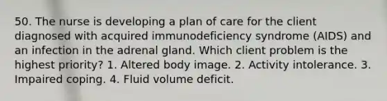 50. The nurse is developing a plan of care for the client diagnosed with acquired immunodeficiency syndrome (AIDS) and an infection in the adrenal gland. Which client problem is the highest priority? 1. Altered body image. 2. Activity intolerance. 3. Impaired coping. 4. Fluid volume deficit.