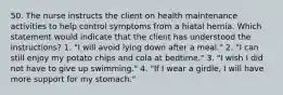 50. The nurse instructs the client on health maintenance activities to help control symptoms from a hiatal hernia. Which statement would indicate that the client has understood the instructions? 1. "I will avoid lying down after a meal." 2. "I can still enjoy my potato chips and cola at bedtime." 3. "I wish I did not have to give up swimming." 4. "If I wear a girdle, I will have more support for my stomach."