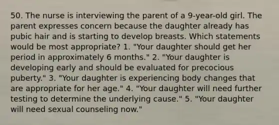 50. The nurse is interviewing the parent of a 9-year-old girl. The parent expresses concern because the daughter already has pubic hair and is starting to develop breasts. Which statements would be most appropriate? 1. "Your daughter should get her period in approximately 6 months." 2. "Your daughter is developing early and should be evaluated for precocious puberty." 3. "Your daughter is experiencing body changes that are appropriate for her age." 4. "Your daughter will need further testing to determine the underlying cause." 5. "Your daughter will need sexual counseling now."