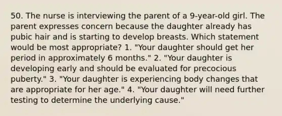 50. The nurse is interviewing the parent of a 9-year-old girl. The parent expresses concern because the daughter already has pubic hair and is starting to develop breasts. Which statement would be most appropriate? 1. "Your daughter should get her period in approximately 6 months." 2. "Your daughter is developing early and should be evaluated for precocious puberty." 3. "Your daughter is experiencing body changes that are appropriate for her age." 4. "Your daughter will need further testing to determine the underlying cause."