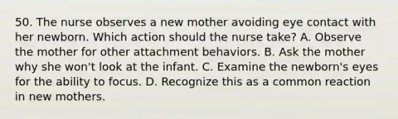 50. The nurse observes a new mother avoiding eye contact with her newborn. Which action should the nurse take? A. Observe the mother for other attachment behaviors. B. Ask the mother why she won't look at the infant. C. Examine the newborn's eyes for the ability to focus. D. Recognize this as a common reaction in new mothers.