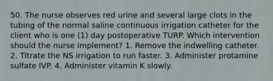 50. The nurse observes red urine and several large clots in the tubing of the normal saline continuous irrigation catheter for the client who is one (1) day postoperative TURP. Which intervention should the nurse implement? 1. Remove the indwelling catheter. 2. Titrate the NS irrigation to run faster. 3. Administer protamine sulfate IVP. 4. Administer vitamin K slowly.