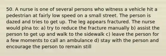 50. A nurse is one of several persons who witness a vehicle hit a pedestrian at fairly low speed on a small street. The person is dazed and tries to get up. The leg appears fractured. The nurse would plna to: a) try to reduce the fracture manually b) assist the person to get up and walk to the sidewalk c) leave the person for a few moments to call an ambulance d) stay with the person and encourage the person to remain still