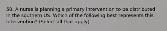 50. A nurse is planning a primary intervention to be distributed in the southern US. Which of the following best represents this intervention? (Select all that apply)