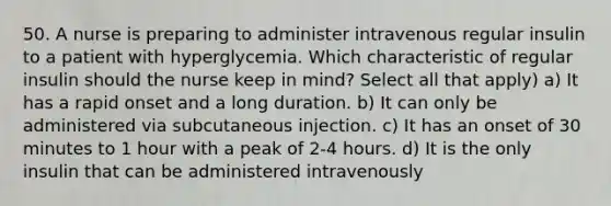 50. A nurse is preparing to administer intravenous regular insulin to a patient with hyperglycemia. Which characteristic of regular insulin should the nurse keep in mind? Select all that apply) a) It has a rapid onset and a long duration. b) It can only be administered via subcutaneous injection. c) It has an onset of 30 minutes to 1 hour with a peak of 2-4 hours. d) It is the only insulin that can be administered intravenously