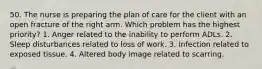 50. The nurse is preparing the plan of care for the client with an open fracture of the right arm. Which problem has the highest priority? 1. Anger related to the inability to perform ADLs. 2. Sleep disturbances related to loss of work. 3. Infection related to exposed tissue. 4. Altered body image related to scarring.