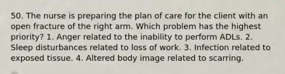 50. The nurse is preparing the plan of care for the client with an open fracture of the right arm. Which problem has the highest priority? 1. Anger related to the inability to perform ADLs. 2. Sleep disturbances related to loss of work. 3. Infection related to exposed tissue. 4. Altered body image related to scarring.