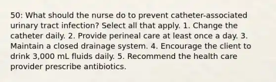 50: What should the nurse do to prevent catheter-associated urinary tract infection? Select all that apply. 1. Change the catheter daily. 2. Provide perineal care at least once a day. 3. Maintain a closed drainage system. 4. Encourage the client to drink 3,000 mL fluids daily. 5. Recommend the health care provider prescribe antibiotics.