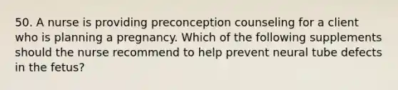 50. A nurse is providing preconception counseling for a client who is planning a pregnancy. Which of the following supplements should the nurse recommend to help prevent neural tube defects in the fetus?