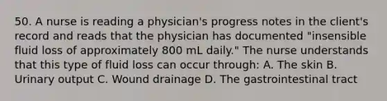 50. A nurse is reading a physician's progress notes in the client's record and reads that the physician has documented "insensible fluid loss of approximately 800 mL daily." The nurse understands that this type of fluid loss can occur through: A. The skin B. Urinary output C. Wound drainage D. The gastrointestinal tract