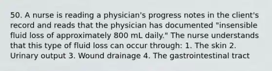 50. A nurse is reading a physician's progress notes in the client's record and reads that the physician has documented "insensible fluid loss of approximately 800 mL daily." The nurse understands that this type of fluid loss can occur through: 1. The skin 2. Urinary output 3. Wound drainage 4. The gastrointestinal tract