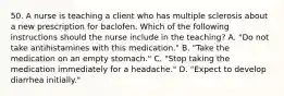 50. A nurse is teaching a client who has multiple sclerosis about a new prescription for baclofen. Which of the following instructions should the nurse include in the teaching? A. "Do not take antihistamines with this medication." B. "Take the medication on an empty stomach." C. "Stop taking the medication immediately for a headache." D. "Expect to develop diarrhea initially."