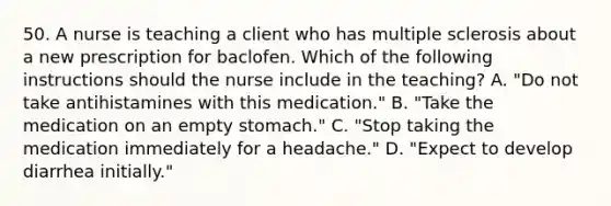 50. A nurse is teaching a client who has multiple sclerosis about a new prescription for baclofen. Which of the following instructions should the nurse include in the teaching? A. "Do not take antihistamines with this medication." B. "Take the medication on an empty stomach." C. "Stop taking the medication immediately for a headache." D. "Expect to develop diarrhea initially."