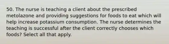 50. The nurse is teaching a client about the prescribed metolazone and providing suggestions for foods to eat which will help increase potassium consumption. The nurse determines the teaching is successful after the client correctly chooses which foods? Select all that apply.