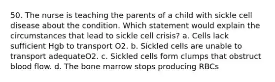 50. The nurse is teaching the parents of a child with sickle cell disease about the condition. Which statement would explain the circumstances that lead to sickle cell crisis? a. Cells lack sufficient Hgb to transport O2. b. Sickled cells are unable to transport adequateO2. c. Sickled cells form clumps that obstruct blood flow. d. The bone marrow stops producing RBCs