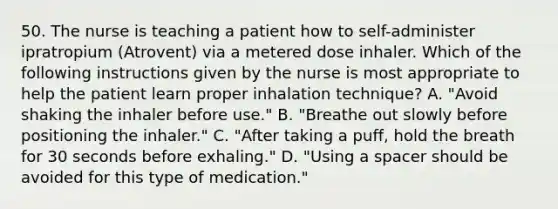 50. The nurse is teaching a patient how to self-administer ipratropium (Atrovent) via a metered dose inhaler. Which of the following instructions given by the nurse is most appropriate to help the patient learn proper inhalation technique? A. "Avoid shaking the inhaler before use." B. "Breathe out slowly before positioning the inhaler." C. "After taking a puff, hold the breath for 30 seconds before exhaling." D. "Using a spacer should be avoided for this type of medication."