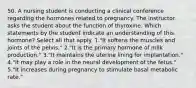 50. A nursing student is conducting a clinical conference regarding the hormones related to pregnancy. The instructor asks the student about the function of thyroxine. Which statements by the student indicate an understanding of this hormone? Select all that apply. 1."It softens the muscles and joints of the pelvis." 2."It is the primary hormone of milk production." 3."It maintains the uterine lining for implantation." 4."It may play a role in the neural development of the fetus." 5."It increases during pregnancy to stimulate basal metabolic rate."