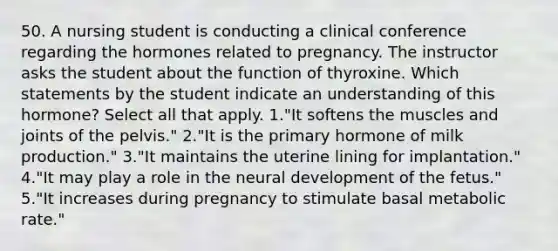 50. A nursing student is conducting a clinical conference regarding the hormones related to pregnancy. The instructor asks the student about the function of thyroxine. Which statements by the student indicate an understanding of this hormone? Select all that apply. 1."It softens the muscles and joints of the pelvis." 2."It is the primary hormone of milk production." 3."It maintains the uterine lining for implantation." 4."It may play a role in the neural development of the fetus." 5."It increases during pregnancy to stimulate basal metabolic rate."