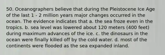 50. Oceanographers believe that during the Pleistocene Ice Age of the last 1 - 2 million years major changes occurred in the ocean. The evidence indicates that a. the sea froze even in the tropics. b. sea level was lowered about 120 meters (400 feet) during maximum advances of the ice. c. the dinosaurs in the ocean were finally killed off by the cold water. d. most of the continents were flooded as the sea expanded inland.