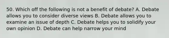 50. Which off the following is not a benefit of debate? A. Debate allows you to consider diverse views B. Debate allows you to examine an issue of depth C. Debate helps you to solidify your own opinion D. Debate can help narrow your mind