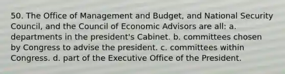 50. The Office of Management and Budget, and <a href='https://www.questionai.com/knowledge/k14ej21VHe-national-security' class='anchor-knowledge'>national security</a> Council, and the Council of Economic Advisors are all: a. departments in the president's Cabinet. b. committees chosen by Congress to advise the president. c. committees within Congress. d. part of the Executive Office of the President.