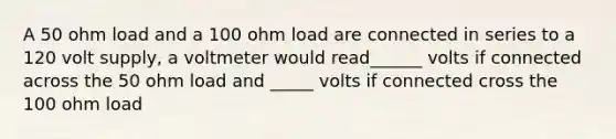 A 50 ohm load and a 100 ohm load are connected in series to a 120 volt supply, a voltmeter would read______ volts if connected across the 50 ohm load and _____ volts if connected cross the 100 ohm load